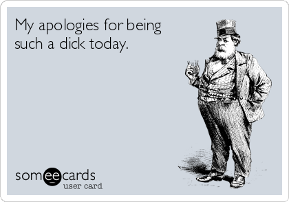 My apologies for being
such a dick today.