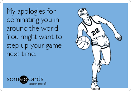 My apologies for
dominating you in 
around the world. 
You might want to
step up your game 
next time.