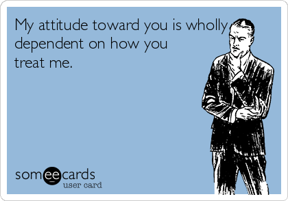 My attitude toward you is wholly
dependent on how you
treat me.  