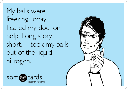 My balls were
freezing today. 
I called my doc for
help. Long story
short... I took my balls
out of the liquid
nitrogen.