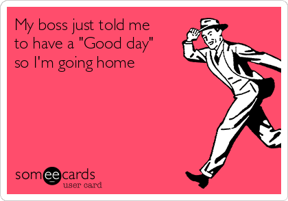 My boss just told me
to have a "Good day"
so I'm going home