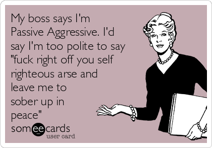 My boss says I'm
Passive Aggressive. I'd
say I'm too polite to say
"fuck right off you self
righteous arse and
leave me to
sober up in
peace"