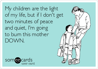 My children are the light
of my life, but if I don't get
two minutes of peace
and quiet, I'm going
to burn this mother
DOWN.