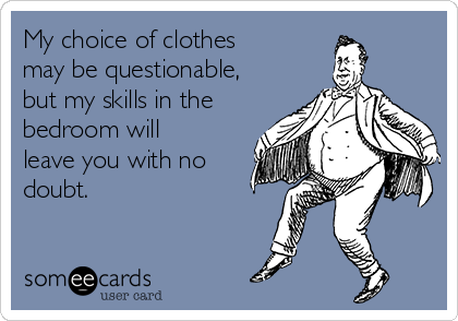 My choice of clothes
may be questionable,
but my skills in the
bedroom will
leave you with no
doubt.