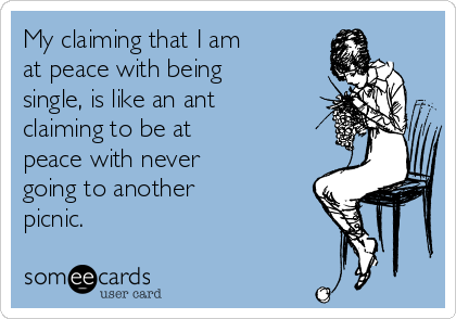 My claiming that I am
at peace with being 
single, is like an ant
claiming to be at 
peace with never 
going to another 
picnic.