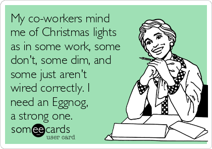 My co-workers mind
me of Christmas lights
as in some work, some
don't, some dim, and
some just aren't
wired correctly. I
need an Eggnog,
a strong one.