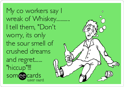 My co workers say I
wreak of Whiskey...........
I tell them, "Don't
worry, its only
the sour smell of
crushed dreams
and regret......
"hiccup"!!!