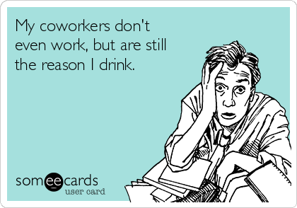 My coworkers don't
even work, but are still
the reason I drink.