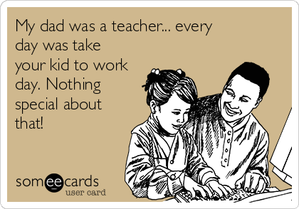 My dad was a teacher... every
day was take
your kid to work
day. Nothing
special about
that!