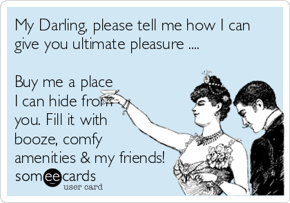 My Darling, please tell me how I can
give you ultimate pleasure ....

Buy me a place
I can hide from
you. Fill it with
booze, comfy
amenities & my friends!