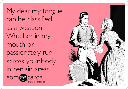 My dear my tongue
can be classified
as a weapon.
Whether in my
mouth or
passionately run
across your body
in certain areas