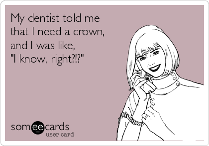 My dentist told me
that I need a crown,
and I was like, 
"I know, right?!?"