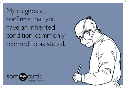 My diagnosis
confirms that you
have an inherited
condition commonly
referred to as stupid.