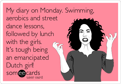 My diary on Monday. Swimming,
aerobics and street
dance lessons,
followed by lunch
with the girls.
It's tough being
an emancipated
Dutch girl!