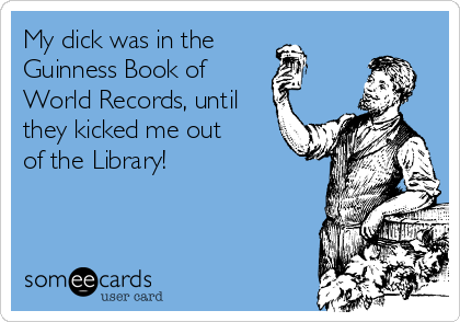 My dick was in the
Guinness Book of 
World Records, until
they kicked me out
of the Library!