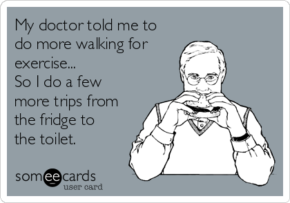 My doctor told me to
do more walking for 
exercise...
So I do a few
more trips from
the fridge to
the toilet.