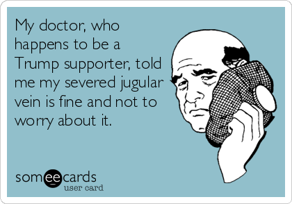 My doctor, who
happens to be a
Trump supporter, told
me my severed jugular
vein is fine and not to
worry about it. 