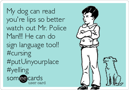 My dog can read
you're lips so better
watch out Mr. Police
Man!!! He can do
sign language too!! 
#cursing
#putUinyourplace
#yelling
