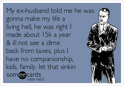 My ex-husband told me he was
gonna make my life a
living hell, he was right I
made about 15k a year
& ill not see a dime
back from taxes, plus I
have no companionship,
kids, family. let that sinkin