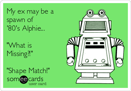 My ex may be a
spawn of 
'80's Alphie...

"What is
Missing?!"

"Shape Match!"