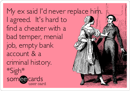 My ex said I'd never replace him.
I agreed.  It's hard to
find a cheater with a
bad temper, menial
job, empty bank
account & a
criminal history. 
*Sigh*