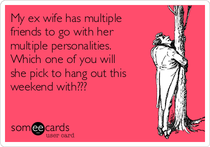 My ex wife has multiple
friends to go with her
multiple personalities.
Which one of you will
she pick to hang out this
weekend with???