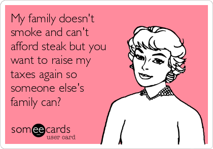 My family doesn't
smoke and can't
afford steak but you
want to raise my
taxes again so
someone else's
family can? 
