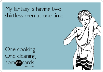 My fantasy is having two
shirtless men at one time.




One cooking 
One cleaning 