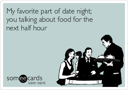 My favorite part of date night;
you talking about food for the
next half hour