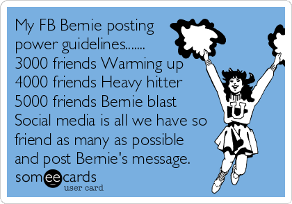 My FB Bernie posting
power guidelines.......
3000 friends Warming up
4000 friends Heavy hitter
5000 friends Bernie blast
Social media is all we have so
friend as many as possible
and post Bernie's message. 
