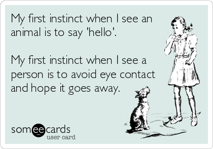 My first instinct when I see an 
animal is to say 'hello'.

My first instinct when I see a
person is to avoid eye contact
and hope it goes away.  
