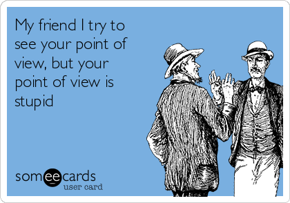 My friend I try to
see your point of
view, but your
point of view is
stupid