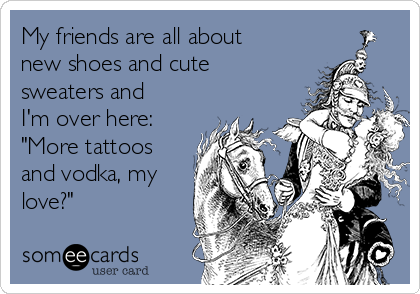My friends are all about
new shoes and cute
sweaters and
I'm over here:
"More tattoos
and vodka, my
love?"