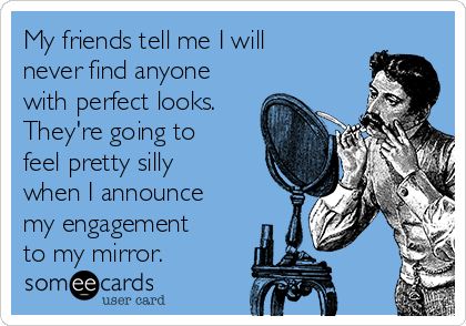 My friends tell me I will
never find anyone
with perfect looks.
They're going to
feel pretty silly
when I announce
my engagement
to my mirror.