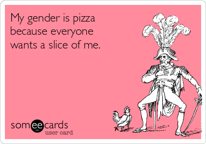 My gender is pizza
because everyone
wants a slice of me.
