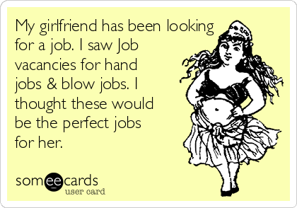My girlfriend has been looking
for a job. I saw Job
vacancies for hand
jobs & blow jobs. I
thought these would
be the perfect jobs
for her.