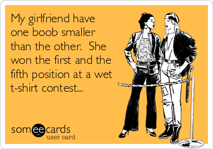 My girlfriend have
one boob smaller
than the other.  She
won the first and the
fifth position at a wet
t-shirt contest...