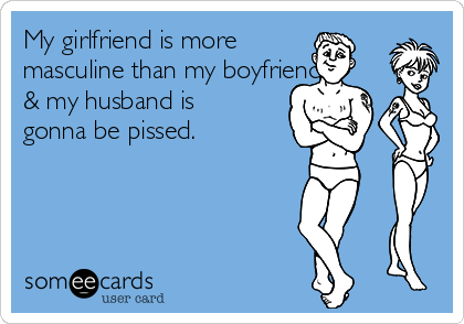 My girlfriend is more
masculine than my boyfriend
& my husband is
gonna be pissed. 