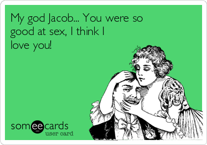 My god Jacob... You were so
good at sex, I think I
love you!