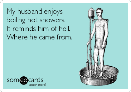 My husband enjoys
boiling hot showers.
It reminds him of hell. 
Where he came from.