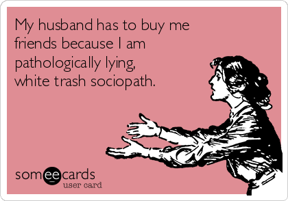 My husband has to buy me
friends because I am
pathologically lying,
white trash sociopath.
