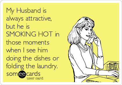 My Husband is
always attractive,
but he is
SMOKING HOT in
those moments
when I see him
doing the dishes or
folding the laundry.