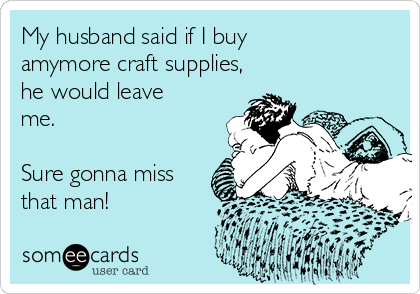 My husband said if I buy
amymore craft supplies,
he would leave
me.

Sure gonna miss
that man! 