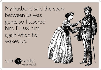 My husband said the spark
between us was
gone, so I tasered 
him. I'll ask him
again when he
wakes up.