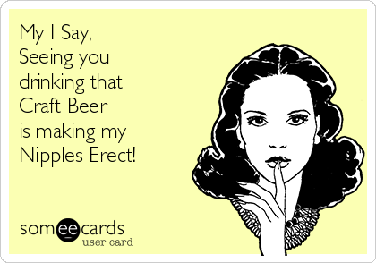 My I Say,  
Seeing you 
drinking that 
Craft Beer 
is making my
Nipples Erect! 