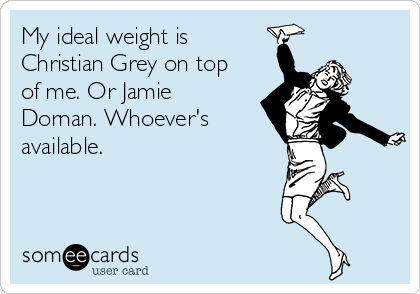 My ideal weight is
Christian Grey on top
of me. Or Jamie
Dornan. Whoever's
available. 