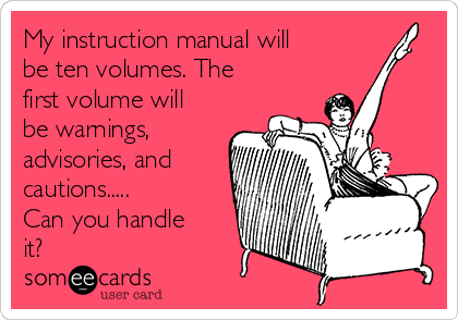 My instruction manual will
be ten volumes. The
first volume will
be warnings,
advisories, and
cautions.....
Can you handle
it?