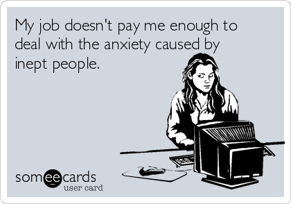 My job doesn't pay me enough to
deal with the anxiety caused by
inept people.