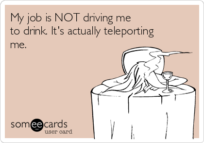 My job is NOT driving me 
to drink. It's actually teleporting
me.