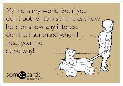 My kid is my world. So, if you
don't bother to visit him, ask how
he is or show any interest -
don't act surprised when I
treat you the
same way!